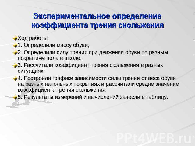 Экспериментальное определение коэффициента трения скольжения Ход работы:1. Определили массу обуви;2. Определили силу трения при движении обуви по разным покрытиям пола в школе.3. Рассчитали коэффициент трения скольжения в разных ситуациях;4. Построи…