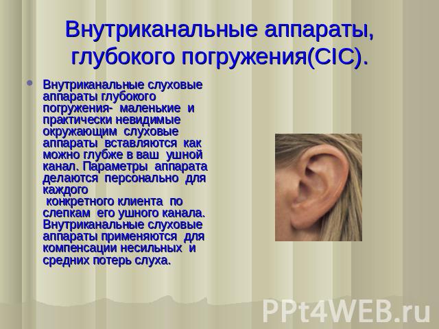 Внутриканальные аппараты, глубокого погружения(CIC). Внутриканальные слуховые аппараты глубокого погружения-  маленькие  и  практически невидимые окружающим  слуховые аппараты  вставляются  как можно глубже в ваш  ушной канал. Параметры  аппарата  д…