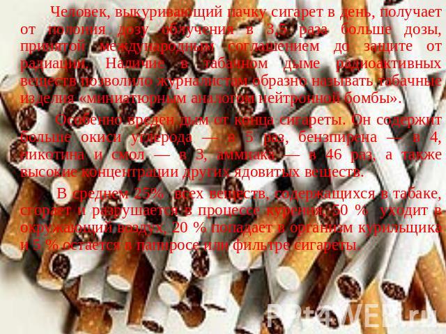 Человек, выкуривающий пачку сигарет в день, получает от полония дозу облучения в 3,5 раза больше дозы, принятой международным соглашением до защите от радиации. Наличие в табачном дыме радиоактивных веществ позволило журналистам образно называть таб…