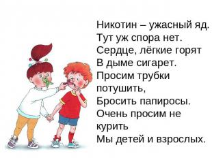 Никотин – ужасный яд.Тут уж спора нет.Сердце, лёгкие горятВ дыме сигарет.Просим