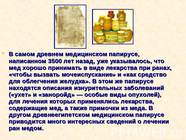 В самом древнем медицинском папирусе, написанном 3500 лет назад, уже указывалось, что мед хорошо принимать в виде лекарства при ранах, «чтобы вызвать мочеиспускание» и «как средство для облегчения желудка». В этом же папирусе находятся описания изну…