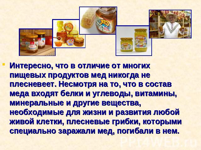 Интересно, что в отличие от многих пищевых продуктов мед никогда не плесневеет. Несмотря на то, что в состав меда входят белки и углеводы, витамины, минеральные и другие вещества, необходимые для жизни и развития любой живой клетки, плесневые грибки…