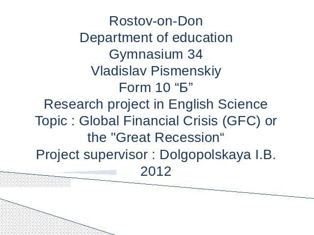 Rostov-on-DonDepartment of educationGymnasium 34Vladislav PismenskiyForm 10 “Б”Research project in English ScienceTopic : Global Financial Crisis (GFC) or the 