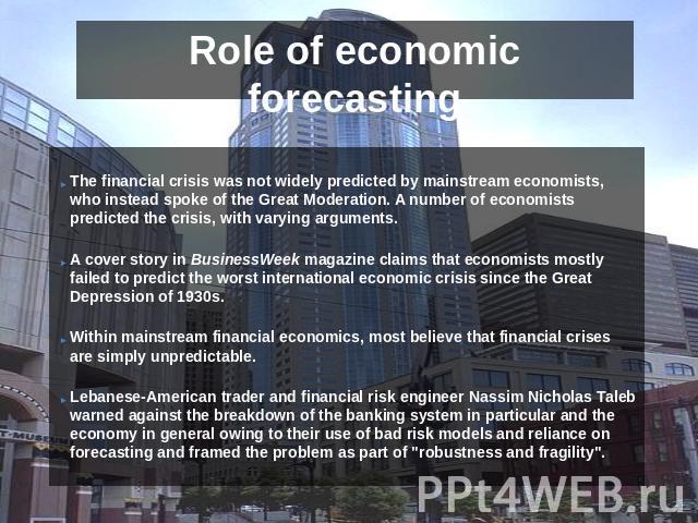 Role of economic forecasting The financial crisis was not widely predicted by mainstream economists, who instead spoke of the Great Moderation. A number of economists predicted the crisis, with varying arguments.A cover story in BusinessWeek magazin…