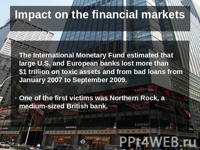 Impact on the financial markets The International Monetary Fund estimated that large U.S. and European banks lost more than $1 trillion on toxic assets and from bad loans from January 2007 to September 2009. One of the first victims was Northern Roc…