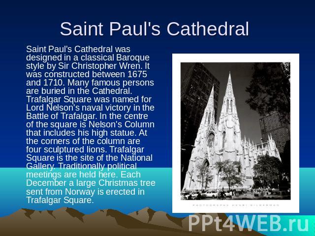 Saint Paul's Cathedral Saint Paul's Cathedral was designed in a classical Baroque style by Sir Christopher Wren. It was constructed between 1675 and 1710. Many famous persons are buried in the Cathedral. Trafalgar Square was named for Lord Nelson's …