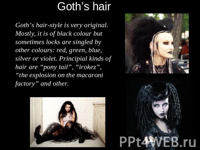 Goth’s hair-style is very original. Mostly, it is of black colour but sometimes locks are singled by other colours: red, green, blue, silver or violet. Principial kinds of hair are “pony tail”, “irokez”, “the explosion on the macaroni factory” and other.
