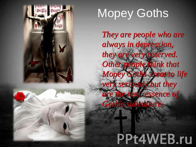 Mopey Goths They are people who are always in depression, they are very reserved. Other people think that Mopey Goths treat to life very seriously but they are the real essence of Gothic subculture.