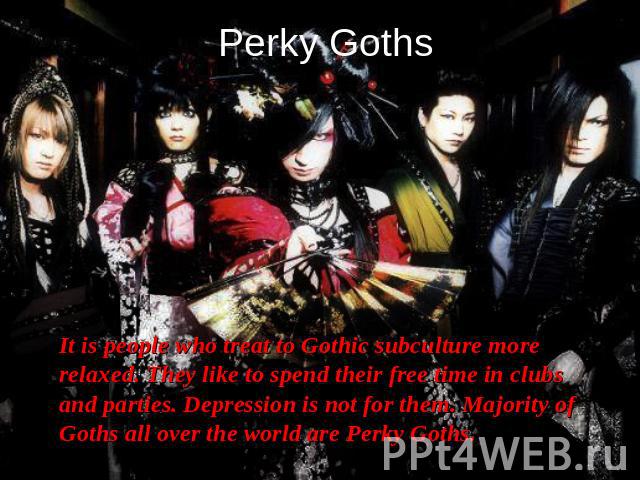 Perky Goths It is people who treat to Gothic subculture more relaxed. They like to spend their free time in clubs and parties. Depression is not for them. Majority of Goths all over the world are Perky Goths.