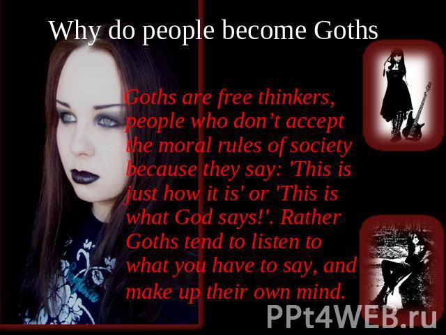 Why do people become Goths? Goths are free thinkers, people who don’t accept the moral rules of society because they say: 'This is just how it is' or 'This is what God says!'. Rather Goths tend to listen to what you have to say, and make up their ow…