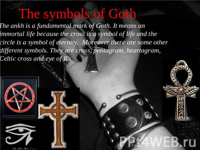 The symbols of Goth The ankh is a fundamental mark of Goth. It means an immortal life because the cross is a symbol of life and the circle is a symbol of eternity. Moreover there are some other different symbols. They are cross, pentagram, heartagra…