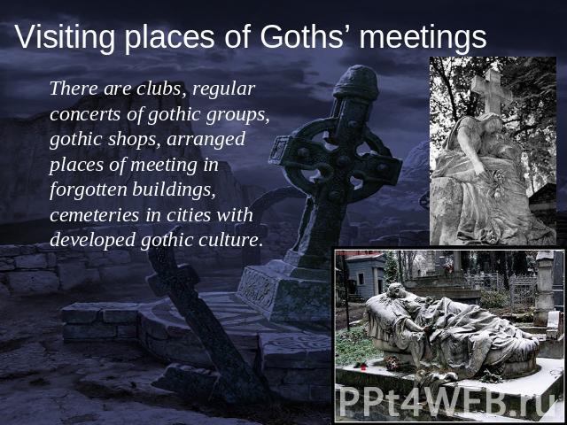 There are clubs, regular concerts of gothic groups, gothic shops, arranged places of meeting in forgotten buildings, cemeteries in cities with developed gothic culture.