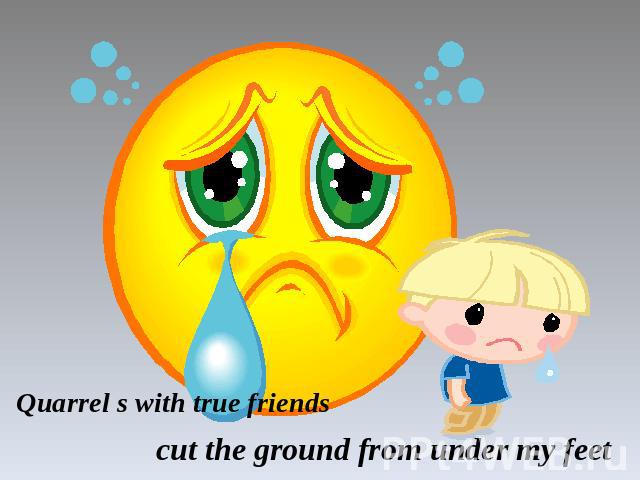 Quarrel s with true friends cut the ground from under my feet