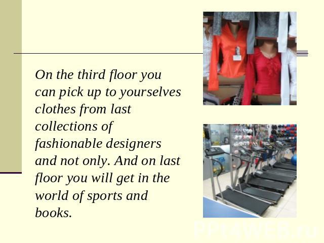 On the third floor you can pick up to yourselves clothes from last collections of fashionable designers and not only. And on last floor you will get in the world of sports and books.