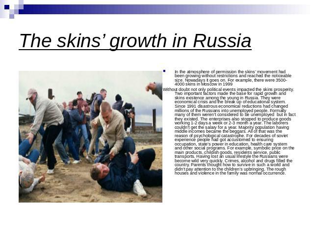 The skins’ growth in Russia In the atmosphere of permission the skins’ movement had been growing without restrictions and reached the noticeable size. Nowadays it goes on. For example, there were 3500-4000 skins in Moscow in 1999 Without doubt not o…