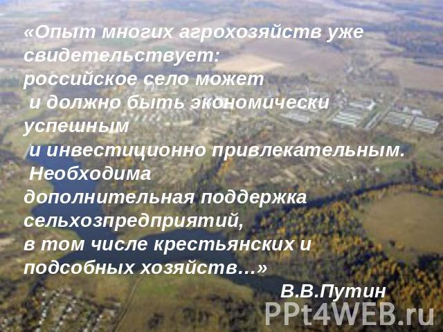 «Опыт многих агрохозяйств уже свидетельствует: российское село может и должно быть экономически успешным и инвестиционно привлекательным. Необходима дополнительная поддержка сельхозпредприятий, в том числе крестьянских и подсобных хозяйств…» В.В.Путин