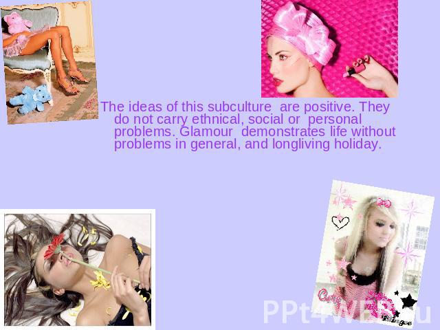 The ideas of this subculture are positive. They do not carry ethnical, social or personal problems. Glamour demonstrates life without problems in general, and longliving holiday.  
