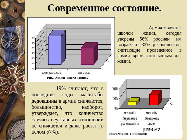 Современное состояние. Армия является школой жизни, сегодня уверены 56% россиян, им возражают 32% респондентов, считающие проведенное в армии время потерянным для жизни. 19% считают, что в последние годы масштабы дедовщины в армии снижаются, большин…