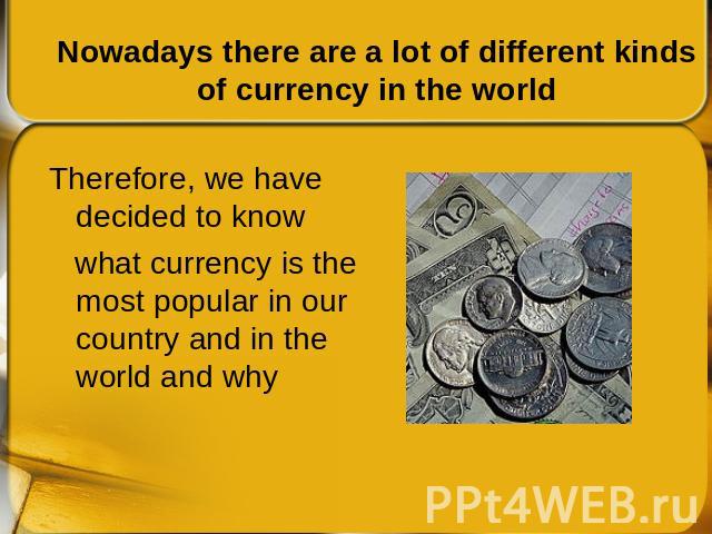 Nowadays there are a lot of different kinds of currency in the world Therefore, we have decided to know what currency is the most popular in our country and in the world and why