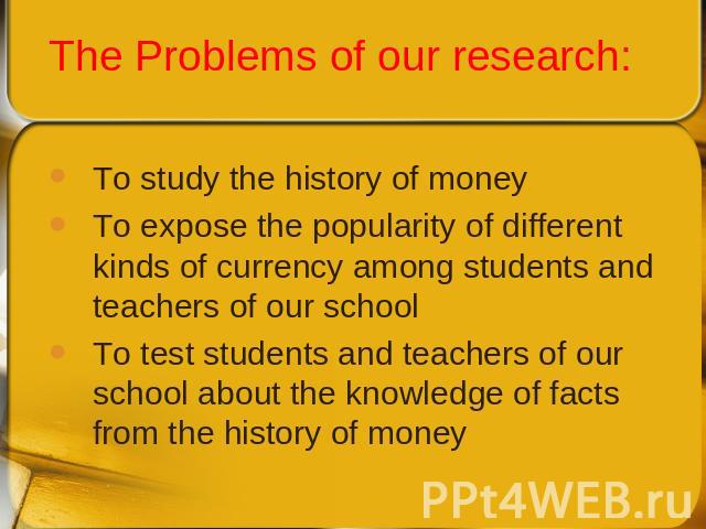 To study the history of moneyTo expose the popularity of different kinds of currency among students and teachers of our schoolTo test students and teachers of our school about the knowledge of facts from the history of money