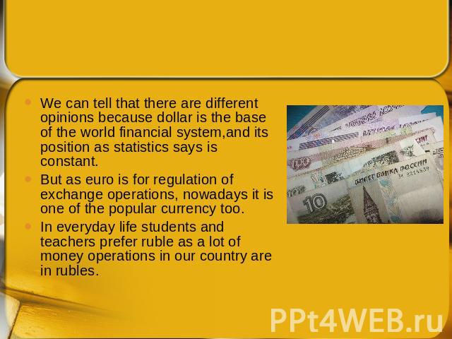 We can tell that there are different opinions because dollar is the base of the world financial system,and its position as statistics says is constant. But as euro is for regulation of exchange operations, nowadays it is one of the popular currency …