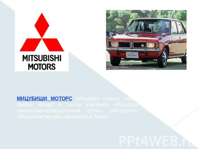 МИЦУБИШИ МОТОРС (Mitsubishi motors), японская автомобильная фирма, входит в состав компании «Мицубиси хэви индастриз» финансово-промышленной группы «Мицубиси». Головной офис «Мицубиси моторс» находится в Токио.