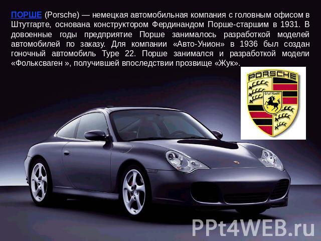 ПОРШЕ (Porsche) — немецкая автомобильная компания с головным офисом в Штутгарте, основана конструктором Фердинандом Порше-старшим в 1931. В довоенные годы предприятие Порше занималось разработкой моделей автомобилей по заказу. Для компании «Авто-Уни…
