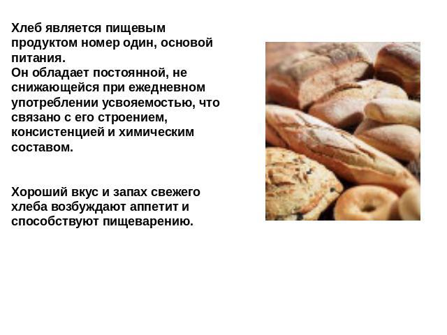 Хлеб является пищевым продуктом номер один, основой питания. Он обладает постоянной, не снижающейся при ежедневном употреблении усвояемостью, что связано с его строением, консистенцией и химическим составом. Хороший вкус и запах свежего хлеба возбуж…