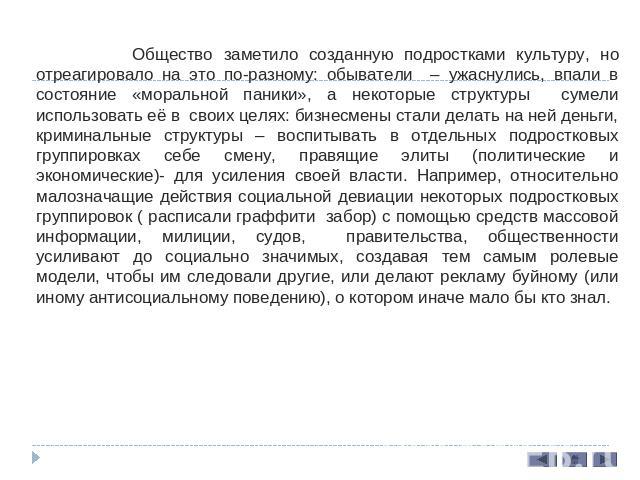 Общество заметило созданную подростками культуру, но отреагировало на это по-разному: обыватели – ужаснулись, впали в состояние «моральной паники», а некоторые структуры сумели использовать её в своих целях: бизнесмены стали делать на ней деньги, кр…