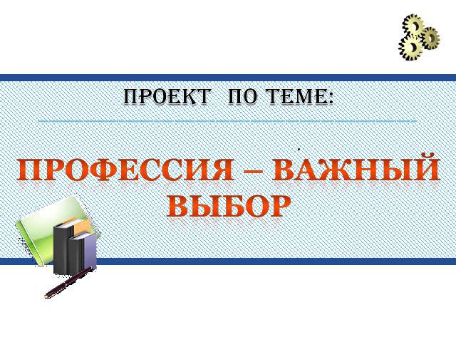 ПРОЕКТ ПО ТЕМЕ: Профессия – важный выбор