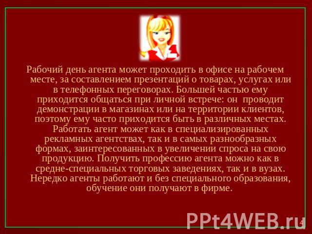 Рабочий день агента может проходить в офисе на рабочем месте, за составлением презентаций о товарах, услугах или в телефонных переговорах. Большей частью ему приходится общаться при личной встрече: он проводит демонстрации в магазинах или на террито…