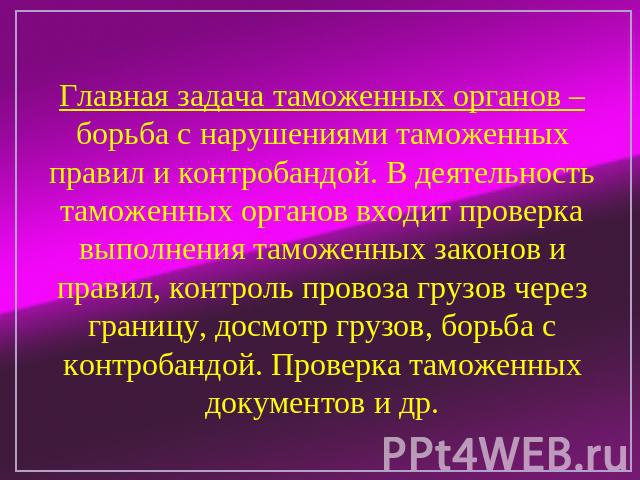 Главная задача таможенных органов – борьба с нарушениями таможенных правил и контробандой. В деятельность таможенных органов входит проверка выполнения таможенных законов и правил, контроль провоза грузов через границу, досмотр грузов, борьба с конт…