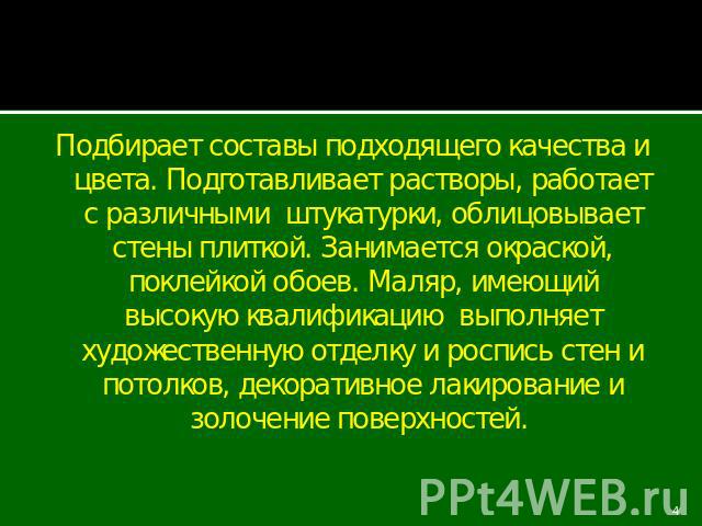 Подбирает составы подходящего качества и цвета. Подготавливает растворы, работает с различными штукатурки, облицовывает стены плиткой. Занимается окраской, поклейкой обоев. Маляр, имеющий высокую квалификацию выполняет художественную отделку и роспи…