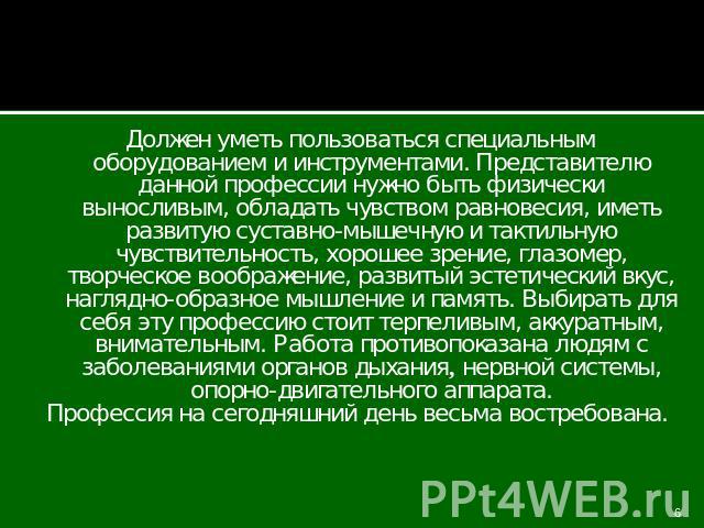 Должен уметь пользоваться специальным оборудованием и инструментами. Представителю данной профессии нужно быть физически выносливым, обладать чувством равновесия, иметь развитую суставно-мышечную и тактильную чувствительность, хорошее зрение, глазом…