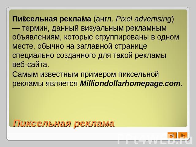 Пиксельная реклама (англ. Pixel advertising) — термин, данный визуальным рекламным объявлениям, которые сгруппированы в одном месте, обычно на заглавной странице специально созданного для такой рекламы веб-сайта.Самым известным примером пиксельной р…