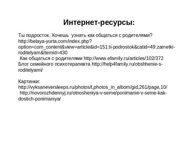 Интернет-ресурсы:Ты подросток. Хочешь узнать как общаться с родителями? http://belaya-yurta.com/index.php?option=com_content&view=article&id=151:ti-podrostok&catid=49:zametki-roditelyam&Itemid=430 Как общаться с родителями http://www.efamily.ru/arti…