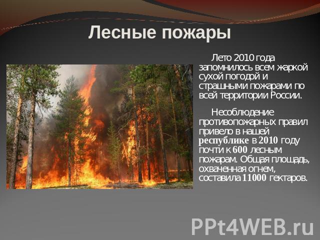 Лесные пожары Лето 2010 года запомнилось всем жаркой сухой погодой и страшными пожарами по всей территории России.Несоблюдение противопожарных правил привело в нашей республике в 2010 году почти к 600 лесным пожарам. Общая площадь, охваченная огнем,…
