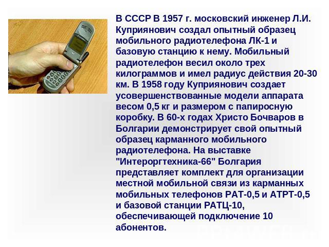 В СССР В 1957 г. московский инженер Л.И. Куприянович создал опытный образец мобильного радиотелефона ЛК-1 и базовую станцию к нему. Мобильный радиотелефон весил около трех килограммов и имел радиус действия 20-30 км. В 1958 году Куприянович создает …
