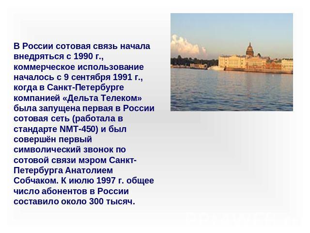 В России сотовая связь начала внедряться с 1990 г., коммерческое использование началось с 9 сентября 1991 г., когда в Санкт-Петербурге компанией «Дельта Телеком» была запущена первая в России сотовая сеть (работала в стандарте NMT-450) и был совершё…
