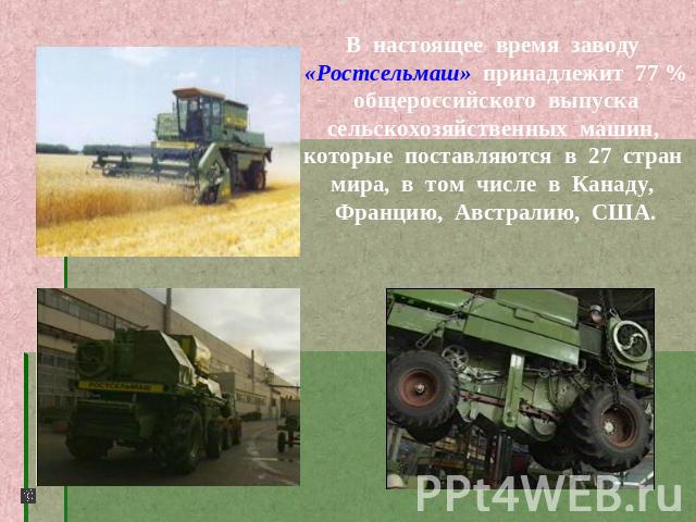 В настоящее время заводу «Ростсельмаш» принадлежит 77 % общероссийского выпуска сельскохозяйственных машин, которые поставляются в 27 стран мира, в том числе в Канаду, Францию, Австралию, США.
