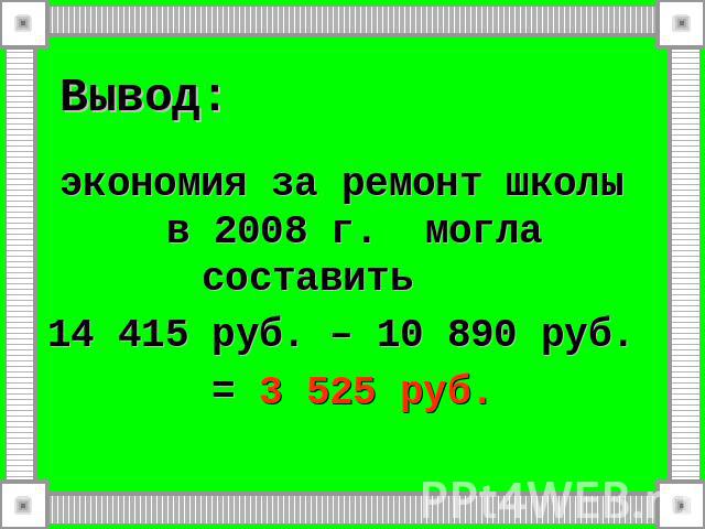 Вывод:экономия за ремонт школы в 2008 г. могла составить 14 415 руб. – 10 890 руб. = 3 525 руб.