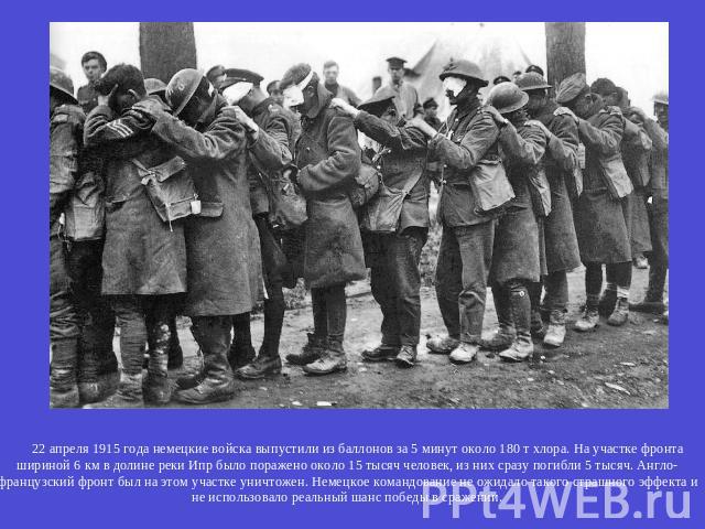 22 апреля 1915 года немецкие войска выпустили из баллонов за 5 минут около 180 т хлора. На участке фронта шириной 6 км в долине реки Ипр было поражено около 15 тысяч человек, из них сразу погибли 5 тысяч. Англо-французский фронт был на этом участке …