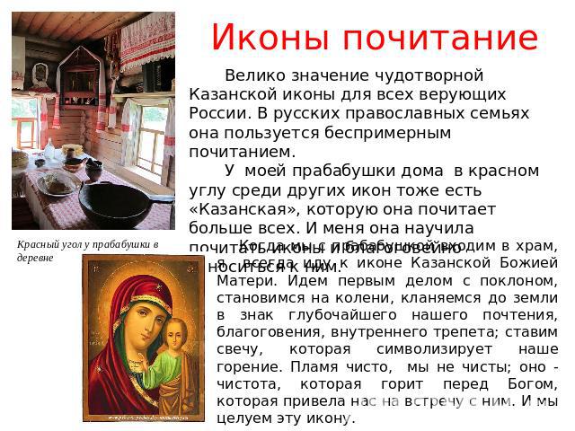 Иконы почитание Велико значение чудотворной Казанской иконы для всех верующих России. В русских православных семьях она пользуется беспримерным почитанием. У моей прабабушки дома в красном углу среди других икон тоже есть «Казанская», которую она по…