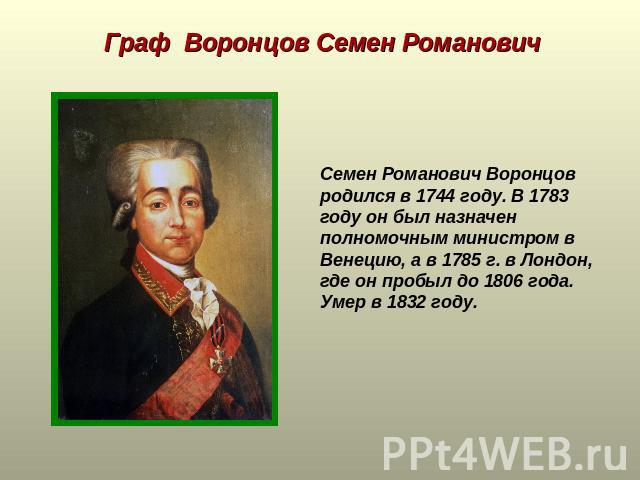 Граф Воронцов Семен Романович Семен Романович Воронцов родился в 1744 году. В 1783 году он был назначен полномочным министром в Венецию, а в 1785 г. в Лондон, где он пробыл до 1806 года. Умер в 1832 году.