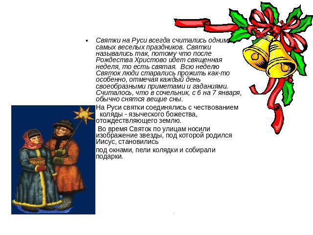 Святки на Руси всегда считались одним из самых веселых праздников. Святки назывались так, потому что после Рождества Христово идет священная неделя, то есть святая. Всю неделю Святок люди старались прожить как-то особенно, отмечая каждый день своеоб…