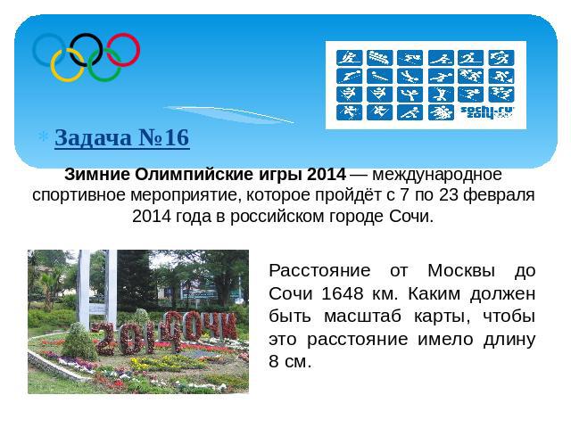 Зимние Олимпийские игры 2014 — международное спортивное мероприятие, которое пройдёт с 7 по 23 февраля 2014 года в российском городе Сочи. Расстояние от Москвы до Сочи 1648 км. Каким должен быть масштаб карты, чтобы это расстояние имело длину 8 см.