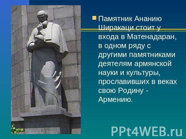 Памятник Ананию Ширакаци стоит у входа в Матенадаран, в одном ряду с другими памятниками деятелям армянской науки и культуры, прославивших в веках свою Родину - Армению.