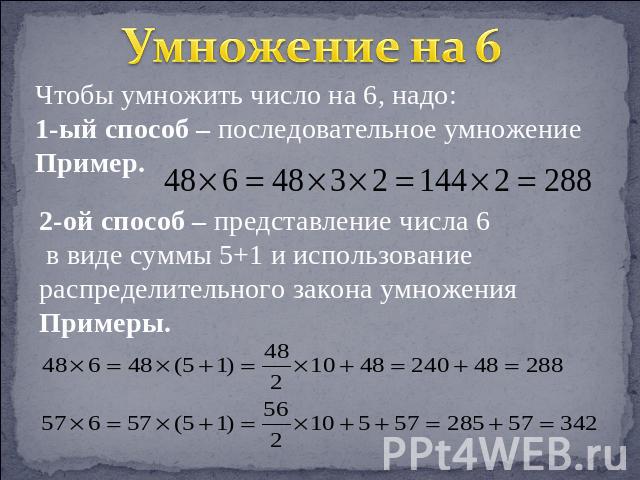 Умножение на 6 Чтобы умножить число на 6, надо:1-ый способ – последовательное умножениеПример. 2-ой способ – представление числа 6 в виде суммы 5+1 и использование распределительного закона умноженияПримеры.