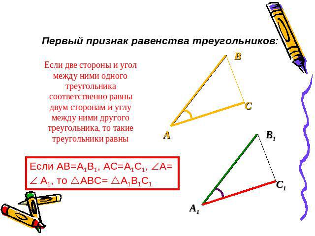 Первый признак равенства треугольников: Если две стороны и угол между ними одного треугольника соответственно равны двум сторонам и углу между ними другого треугольника, то такие треугольники равны Если AB=A1B1, AC=A1C1, A= A1, то ABC= A1B1C1