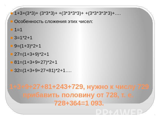 1+3+(3*3)+ (3*3*3)+ +(3*3*3*3)+ +(3*3*3*3*3)+….Особенность сложения этих чисел:1=13=1*2+19=(1+3)*2+127=(1+3+9)*2+181=(1+3+9+27)*2+132=(1+3+9+27+81)*2+1…. 1+3+9+27+81+243+729, нужно к числу 729 прибавить половину от 728, т. е. 728+364=1 093.